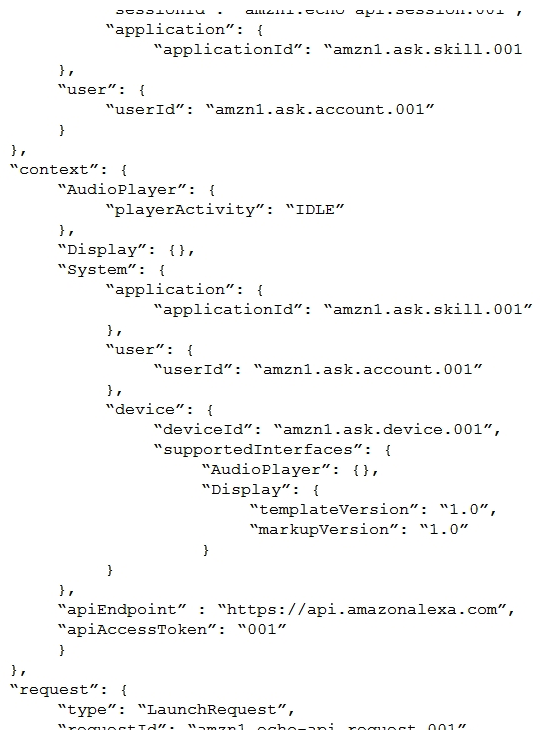An Alexa Skill Builder wants to customize a welcome back message for each person who uses the skill. The JSON input is shown below:   Which element from the request would the Builder use to accomplish this? A)  sessionId B)  userId C)  requestId D)  applicationId