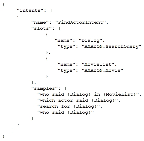 An Alexa Skill Builder is creating a skill that will identify an actor who spoke a famous piece of movie dialog, given just the dialog text and an optional movie name. The Builder created the FindActorIntent as shown below, but Amazon Alexa returns an error when it builds the model.   Why is Alexa failing to build the model? A)  Intents can have one built-in slot type only B)  All sample utterances within an intent should have both slots C)  SearchQuery is combined with another intent slot in an utterance. SearchQuery is combined with another intent slot in an utterance. D)   Dialog  is a reserved keyword in the Alexa Interaction Model schema.  Dialog  is a reserved keyword in the Alexa Interaction Model schema.