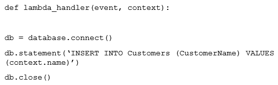 A Developer has implemented a Lambda function that needs to add new customers to an RDS database that is expected to run hundreds of times per hour. The Lambda function is configured to use 512MB of RAM and is based on the following pseudo code:   After testing the Lambda function, the Developer notices that the Lambda execution time is much longer than expected. What should the Developer do to improve performance? A)  Increase the amount of RAM allocated to the Lambda function, which will increase the number of threads the Lambda can use. B)  Increase the size of the RDS database to allow for an increased number of database connections each hour. C)  Move the database connection and close statement out of the handler. Place the connection in the global space. D)  Replace RDS wit Amazon DynamoDB to implement control over the number of writes per second.