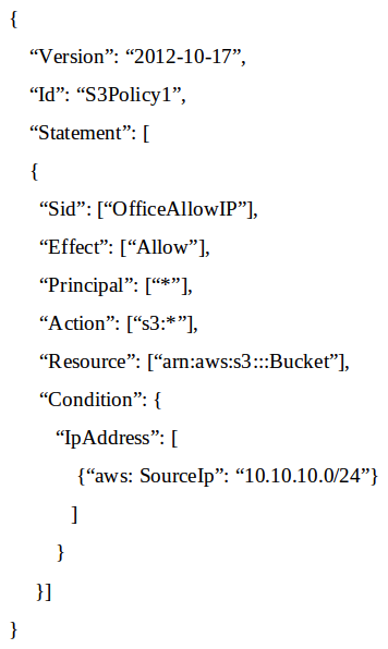 A Systems Administrator has written the following Amazon S3 bucket policy designed to allow access to an S3 bucket for only an authorized AWS IAM user from the IP address range 10.10.10.0/24:   When trying to download an object from the S3 bucket from 10.10.10.40, the IAM user receives an access denied message. What does the Administrator need to change to grant access to the user? A)  Change the  Resource  from  arn: aws:s3:::Bucket  to  arn:aws:s3:::Bucket/* . B)  Change the  Principal  from  *  to {AWS: arn:aws:iam: : account-number: user / username } C)  Change the  Version  from  2012-10-17  to the last revised date of the policy D)  Change the  Action  from [ s3:* ] to [ s3:GetObject ,  s3:ListBucket ]
