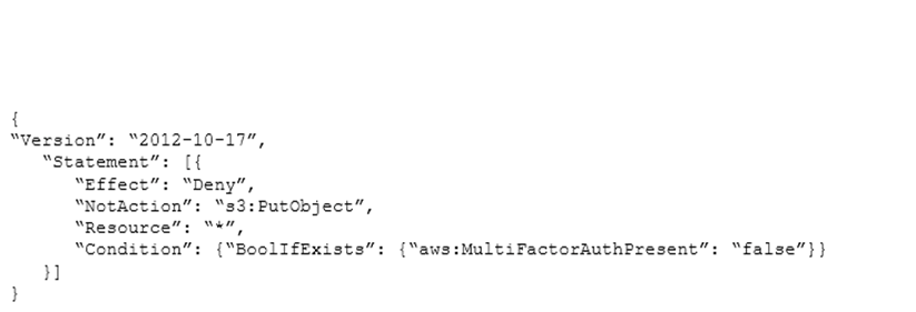A solutions architect must analyze and update a company's existing IAM policies prior to deploying a new workload. The solutions architect created the following policy:   What is the net effect of this policy? A)  Users will be allowed all actions except s3:PutObject if multi-factor authentication (MFA)  is enabled. B)  Users will be allowed all actions except s3:PutObject if multi-factor authentication (MFA)  is not enabled. C)  Users will be denied all actions except s3:PutObject if multi-factor authentication (MFA)  is enabled. D)  Users will be denied all actions except s3:PutObject if multi-factor authentication (MFA)  is not enabled.