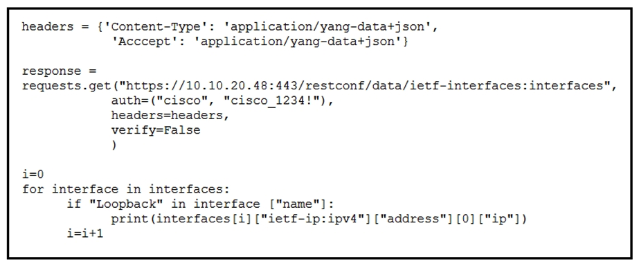   Refer to the exhibit. A Python script is used to configure a Cisco IOS XE device. The script must be updated to print the IP addresses of all the loopback interfaces. Which statement should be added before the loop? A)  interfaces = response.json() [ ietf-interfaces:interfaces ] B)  interface = response.json() [ ietf-interfaces:interfaces ] C)  interface = response.json() [ ietf-interfaces:interfaces ][ interface ] D)  interfaces = response.json() [ ietf-interfaces:interfaces ][ interface ]