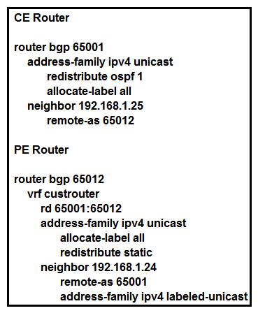   Refer to the exhibit. The CE router has established a BGP peering with the PE router, and the CE will use the core infrastructure of the PE as a backbone carrier to support CSC. Which additional task can you perform to complete the configuration? A)  Configure static routing on the CE router. B)  Configure the address-family ipv4 labeled-unicast command under the neighbor configuration of the CE router for the PE. Configure the address-family ipv4 labeled-unicast command under the neighbor configuration of the CE router for the PE. C)  Change the rd value to 65001:65001 under the VRF section of the PE router. Change the rd value to 65001:65001 under the VRF section of the PE router. D)  Configure OSPF on the PE router.