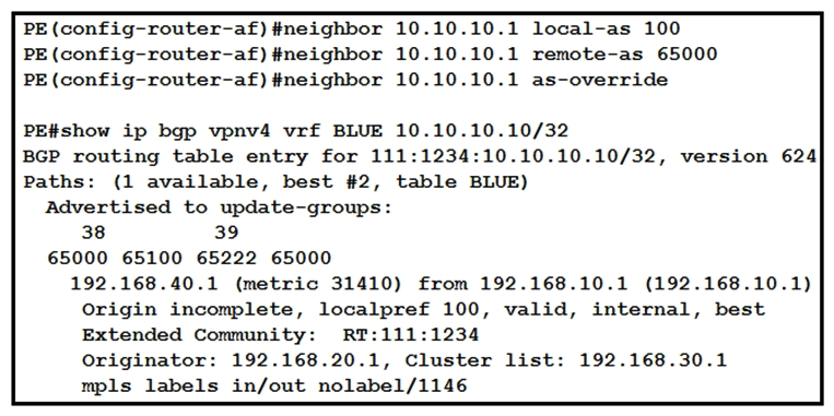   Refer to the exhibit. While provisioning a new BGP session between the PE and CE router, you issue the as-override command. Which statement describes modification of the prefix before being sent to the CE router (10.10.10.1) ? A)  The fourth AS changes, but no other autonomous systems change. B)  The first and fourth autonomous systems change. C)  The second and third autonomous systems change. D)  The first AS changes, but no other autonomous systems change.