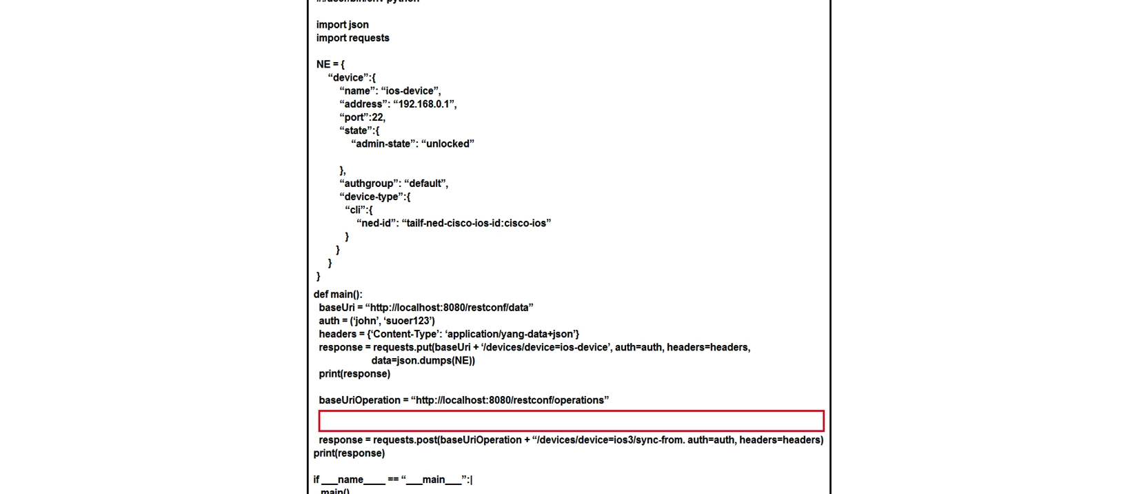  Refer to the exhibit. A Python script is created to add a new device on Cisco NSO using RESTCONF API. The device is added successfully, but a 405 Method Not Allowed RESTCONF error code has received as the line to fetch SSH keys runs. Which code is missing to complete the script? A)  response = requests.put(baseUriOperation +  /devices/device=ios-device/ssh/fetch-host-keys , auth=auth, headers=headers)  B)  response = requests.post(baseUriOperation +  /devices/device=ios-device/ssh/fetch-host-keys , auth=auth, headers=headers)  C)  response = requests.post(baseUriOperation +  /devices/device=ios-device/ssh/request-host-keys , auth=auth, headers=headers)  D)  response = requests.put(baseUriOperation +  /devices/device=ios-device/ssh/request-host-keys , auth=auth, headers=headers) 