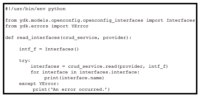   Refer to the exhibit. When YDK is used to interact with Cisco routers, what is the purpose of passing intf_f into the crud_service.read()  method? A)  The Interfaces()  class acts as a NETCONF filter, which limits the data returned to that of the openconfig:interfaces YANG model. The Interfaces()  class acts as a NETCONF filter, which limits the data returned to that of the openconfig:interfaces YANG model. B)  It provides the data types of the openconfig:interfaces model to the router for dynamic configuration of the interfaces. C)  It locks the interfaces from modification by other active NETCONF sessions. D)  It passes default values into the crud_service , which reconfigures all interfaces to their default configurations. It passes default values into the crud_service , which reconfigures all interfaces to their default configurations.