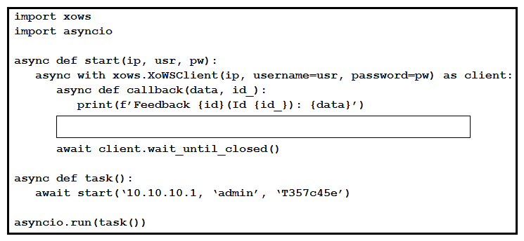   Refer to the exhibit. This Python script uses the websocket-based, xAPI library  pyxows' to monitor and print event details to the console when users interact with UI Extension/In-Room Control 'Action Buttons' deployed to the Touch-10 interface of a Webex room device. Which two code snippets successfully capture such events? (Choose two.)  A)  await client.xEvent(['Event', '**'], callback)  B)  await client.subscribe(['Event', 'ActionButton', 'Clicked'], callback)  C)  await client.subscribe(['Event', '**'], callback)  D)  await client.xEvent(['Event', 'UserInterface', 'Extensions', 'Panel', 'Clicked'], callback)  E)  await client.subscribe(['Event', 'UserInterface', 'Extensions', 'Panel', 'Clicked'], callback) 