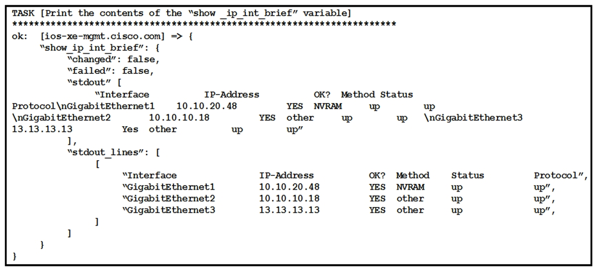   Refer to the exhibit. The exhibit shows the output of an Ansible task that prints the contents of the show_ip_int_brief variable that was registered in a different task in the playbook. Which expression is used to print the output of the command without its header row? A)  show_ip_int_brief['stdout_lines'][0] B)  show_ip_int_brief['stdout_lines'][1:] C)  show_ip_int_brief['stdout_lines'][0][1:] D)  show_ip_int_brief['stdout_lines']