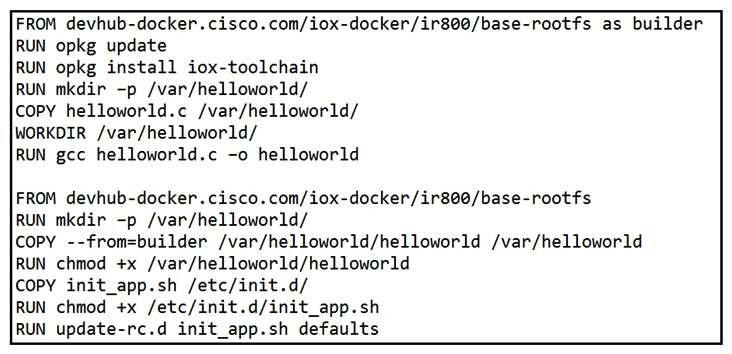   Refer to the exhibit. When a Docker image is built using this Dockerfile, which two statements are valid on Cisco IOx 1.8 and before? (Choose two.)  A)  It builds an image that can be executed on all Cisco platforms. B)  It builds a Docker image that cannot be used directly on Cisco IOx. C)  It compiles a  hello world  program in C. D)  It creates two separate images. E)  It builds an IOx package that can be deployed directly.