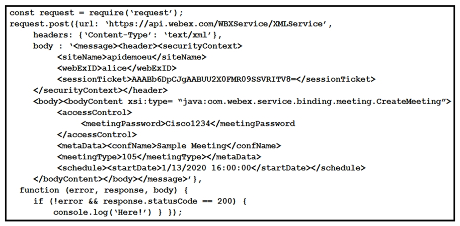   Refer to the exhibit. The Node.js script shown uses the Webex Meetings XML API to print  Here!  to the console. Which statement is a correct observation about the results of the script? A)  The <meetingPassword> was not complex enough. B)  The <sessionTicket> credential was expired. C)  The WebexMeetings XML API service processed the request. D)  The meeting was created successfully.