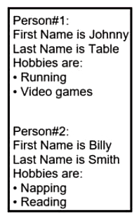   Refer to the exhibit. Which JSON syntax is derived from this data? A)  {[{'First Name': 'Johnny', 'Last Name': 'Table', 'Hobbies': ['Running', 'Video games']}, {'First Name': 'Billy', 'Last Name': 'Smith', 'Hobbies': ['Napping', 'Reading']}]} B)  {'Person': [{'First Name': 'Johnny', 'Last Name': 'Table', 'Hobbies': 'Running', 'Video games'}, {'First Name': 'Billy', 'Last Name': 'Smith', 'Hobbies': 'Napping', 'Reading'}]} C)  {[{'First Name': 'Johnny', 'Last Name': 'Table', 'Hobbies': 'Running', 'Hobbies': 'Video games'}, {'First Name': 'Billy', 'Last Name': 'Smith', 'Hobbies': 'Napping', 'Reading'}]} D)  {'Person': [{'First Name': 'Johnny', 'Last Name': 'Table', 'Hobbies': ['Running', 'Video games']}, {'First Name': 'Billy', 'Last Name': 'Smith', 'Hobbies': ['Napping', 'Reading']}]}