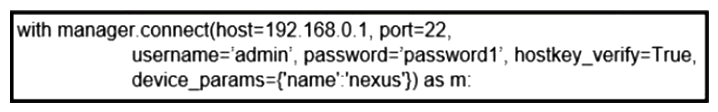   Refer to the exhibit. What does the snippet of code achieve? A)  It creates an SSH connection using the SSH key that is stored, and the password is ignored. B)  It creates a temporary connection to a Cisco Nexus device and retrieves a token to be used for API calls. C)  It opens an ncclient connection to a Cisco Nexus device and maintains it for the duration of the context. D)  It opens a tunnel and encapsulates the login information, if the host key is correct.