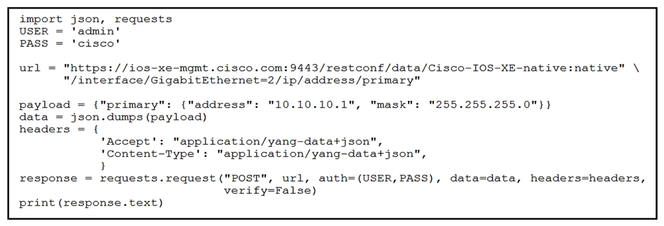   Refer to the exhibit. An engineer needs to change the IP address via RESTCONF on interface GigabitEthemet2. An error message is received when the script is run. Which amendment to the code will result in a successful RESTCONF action? A)  Change POST to PATCH Change POST to PATCH B)  Issue a DELETE before POST Issue a DELETE before C)  Issue a DELETE before PATCH D)  Change POST to GET GET