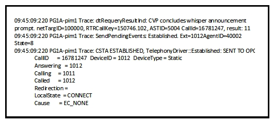 Refer to the exhibit.   While a Whisper Announcement call is being troubleshooted, the Cisco UCCE Peripheral Gateway PIM log is captured. Which option describes what the log file indicates? A)  The agent PIM gets notification that the Whisper Announcement is done and sends the established event to the agent. B)  The MR PIM gets notification that the Whisper Announcement is done and sends the established event to the OPC. C)  The VRU PIM gets notification that the Whisper Announcement is done and sends the established event to the OPC. D)  The agent PIM gets notification that the Whisper Announcement is done and sends the established event to the caller. E)  The VRU PIM gets notification that the Whisper Announcement is done and sends the established event to the agent.