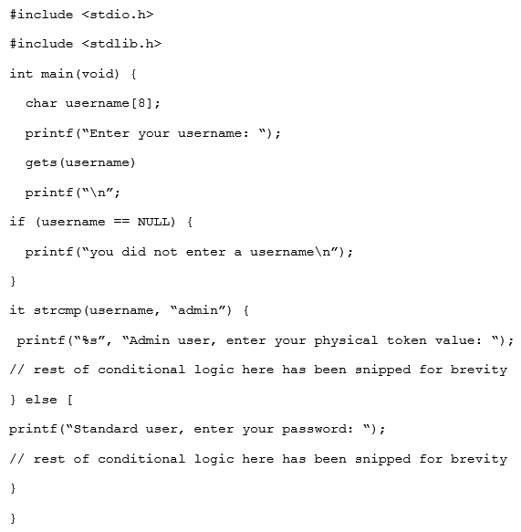 Given the code snippet below:   Which of the following vulnerability types in the MOST concerning? A)  Only short usernames are supported, which could result in brute forcing of credentials. B)  Buffer overflow in the username parameter could lead to a memory corruption vulnerability. C)  Hardcoded usernames with different code paths taken depend on which user is entered. D)  Format string vulnerability is present for admin users but not for standard users.