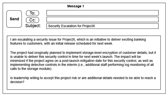 Click on the exhibit buttons to view the four messages.           A security architect is working with a project team to deliver an important service that stores and processes customer banking details. The project, internally known as ProjectX, is due to launch its first set of features publicly within a week, but the team has not been able to implement encryption-at-rest of the customer records. The security architect is drafting an escalation email to senior leadership. Which of the following BEST conveys the business impact for senior leadership? A)  Message 1 B)  Message 2 C)  Message 3 D)  Message 4