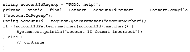 A security engineer is assisting a developer with input validation, and they are studying the following code block:   The security engineer wants to ensure strong input validation is in place for customer-provided account identifiers. These identifiers are ten-digit numbers. The developer wants to ensure input validation is fast because a large number of people use the system. Which of the following would be the BEST advice for the security engineer to give to the developer? A)  Replace code with Java-based type checks B)  Parse input into an array C)  Use regular expressions D)  Canonicalize input into string objects before validation