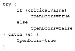 The code snippet below controls all electronic door locks to a secure facility in which the doors should only fail open in an emergency. In the code,  criticalValue  indicates if an emergency is underway:   Which of the following is the BEST course of action for a security analyst to recommend to the software developer? A)  Rewrite the software to implement fine-grained, conditions-based testing B)  Add additional exception handling logic to the main program to prevent doors from being opened C)  Apply for a life-safety-based risk exception allowing secure doors to fail open D)  Rewrite the software's exception handling routine to fail in a secure state