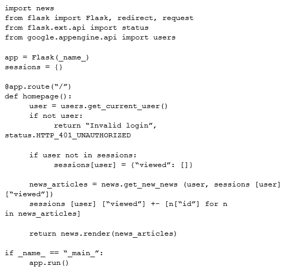 A news feed web service has the following code running on Google App Engine. During peak load, users report that they can see news articles they already viewed. What is the most likely cause of this problem?   A)  The session variable is local to just a single instance B)  The session variable is being overwritten in Cloud Datastore C)  The URL of the API needs to be modified to prevent caching D)  The HTTP Expires header needs to be set to -1 stop caching