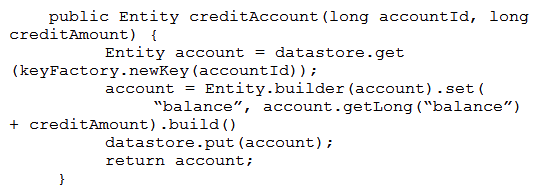 Your teammate has asked you to review the code below, which is adding a credit to an account balance in Cloud Datastore. Which improvement should you suggest your teammate make?   A)  Get the entity with an ancestor query. B)  Get and put the entity in a transaction. C)  Use a strongly consistent transactional database. D)  Don't return the account entity from the function.