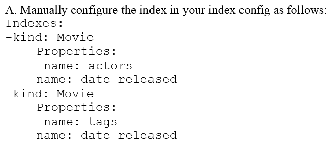 You are deploying a new storage system for your mobile application, which is a media streaming service. You decide the best fit is Google Cloud Datastore. You have entities with multiple properties, some of which can take on multiple values. For example, in the entity 'Movie' the property 'actors' and the property 'tags' have multiple values but the property 'date released' does not. A typical query would ask for all movies with actor=<actorname> ordered by date _ released or all movies with tag=Comedy date_released. How should you avoid a combinatorial explosion in the number of indexes?        A)  Set the following in your entity options: exclude_from_indexes = 'actors, tags' B)  Set the following in your entity options: exclude_from_indexes = 'date_published' C)  Option A D)  Option B. E)  Option C F)  Option D