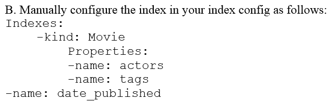 You are deploying a new storage system for your mobile application, which is a media streaming service. You decide the best fit is Google Cloud Datastore. You have entities with multiple properties, some of which can take on multiple values. For example, in the entity 'Movie' the property 'actors' and the property 'tags' have multiple values but the property 'date released' does not. A typical query would ask for all movies with actor=<actorname> ordered by date _ released or all movies with tag=Comedy date_released. How should you avoid a combinatorial explosion in the number of indexes?        A)  Set the following in your entity options: exclude_from_indexes = 'actors, tags' B)  Set the following in your entity options: exclude_from_indexes = 'date_published' C)  Option A D)  Option B. E)  Option C F)  Option D