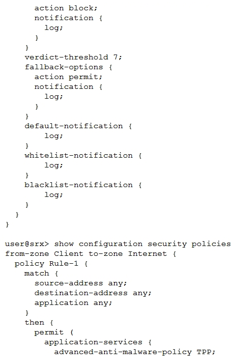Click the Exhibit button.   You have deployed Sky ATP to protect your network from attacks so that users are unable to download malicious files. However, after a user attempts to download a malicious file, they are still able to communicate through the SRX Series device. Referring to the exhibit, which statement is correct? A)  Change the security policy from a standard security policy to a unified security policy. B)  Remove the fallback options in the advanced anti-malware policy. C)  Configure a security intelligence policy and apply it to the security policy. D)  Lower the verdict threshold in the advanced anti-malware policy.
