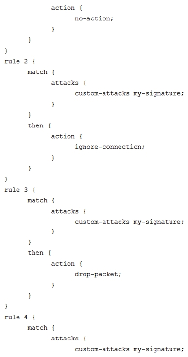 Click the Exhibit button.   You have recently committed the IPS policy shown in the exhibit. When evaluating the expected behavior, you notice that you have a session that matches all the rules in your IPS policy. In this scenario, which action would be taken? A)  drop packet B)  no-action C)  close-client-and-server D)  ignore-connection