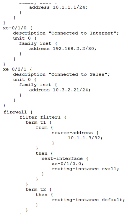 Click the Exhibit button.   You are asked to look at a configuration that is designed to take all traffic with a specific source IP address and forward the traffic to a traffic analysis server for further evaluation. The configuration is not working as intended. Referring to the exhibit, which change must be made to correct the configuration? A)  Apply the filter as an input filter on interface xe-0/2/1.0 B)  Create a routing instance named default C)  Apply the filter as an input filter on interface xe-0/0/1.0 D)  Apply the filter as an output filter on interface xe-0/1/0.0
