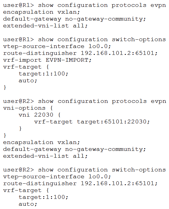   You are using EVPN to provide Layer 2 stretched VLANs between two sites. You notice that the MAC addresses in either site are not showing up on the remote site. Referring to the exhibit, what are two ways to solve this problem? (Choose two.)  A)  On R1, issue the set switch-options vrf-target target:65101:22030 command. On R1, issue the set switch-options vrf-target target:65101:22030 command. B)  On R2, issue the delete protocols evpn vni-options vni 22030 command. On R2, issue the delete protocols evpn vni-options vni 22030 command. C)  On R2, issue the set switch-options vrf-target target:65101:22030 command. D)  On R1, issue the set protocols evpn vni-options vni 22030 vrf-target target :65101:22030 command. set protocols evpn vni-options vni 22030 vrf-target target :65101:22030