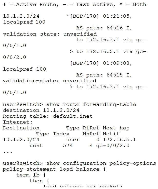 You are configuring an IP Fabric in your data center and you are trying to load-balance traffic across multiple equal-cost BGP routes. You have enabled multipath, but the traffic is not being load-balanced.   Referring to the exhibit, what will solve this problem? A)  You should apply the load-balance policy as an import policy to the forwarding table. You should apply the load-balance policy as an import policy to the forwarding table. B)  You should apply the load-balance policy as an import policy for the BGP neighbor. policy as an import policy for the BGP neighbor. C)  You should apply the load-balance policy as an export policy to the forwarding table. policy as an export policy to the forwarding table. D)  You should apply the load-balance policy as an export policy to the BGP neighbor. policy as an export policy to the BGP neighbor.