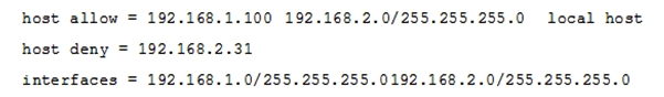 The Samba configuration file contains the following lines:   A workstation is on the wired network with an IP address of 192.168.1.177 but is unable to access the Samba server. A wireless laptop with an IP address 192.168.2.93 can access the Samba server. Additional trouble shooting shows that almost every machine on the wired network is unable to access the Samba server. Which alternate host allow declaration will permit wired workstations to connect to the Samba server without denying access to anyone else? A)  host allow = 192.168.1.1-255 B)  host allow = 192.168.1.100    192.168.2.200    localhost C)  host deny = 192.168.1.100/255.255.255.0    192.168.2.31    localhost D)  host deny = 192.168.2.200/255.255.255.0    192.168.2.31    localhost E)  host allow = 192.168.1.0/255.255.255.0    192.168.2.0/255.255.255.0 localhost