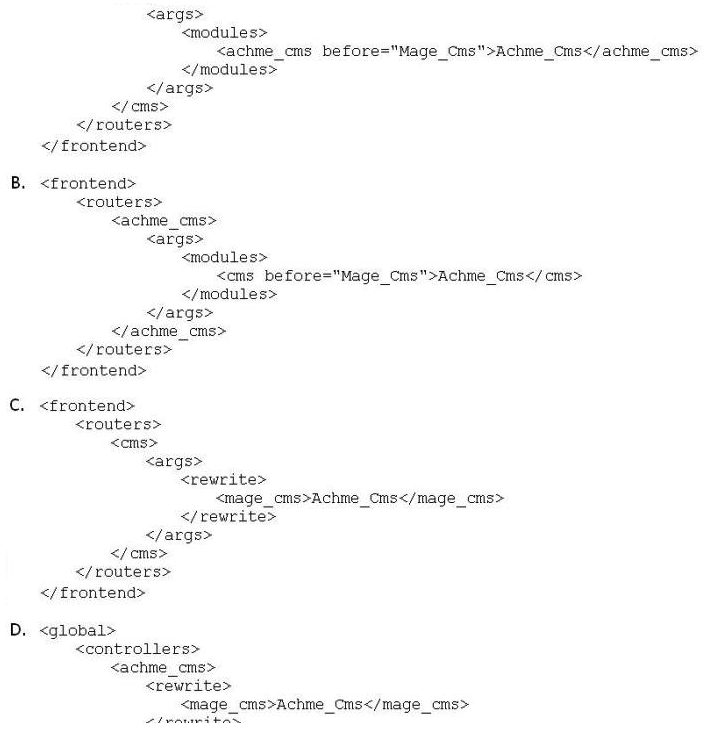 You are creating a custom CMS module named Achme_Cms. Which one of the following is the correct XML required to override a controller from the Mage_Cms module in your Achme_Cms module?   A)  Option A B)  Option B C)  Option C D)  Option D