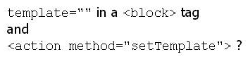 When assigning a template file, what is the difference between   A)  No difference: Both set a template for an existing block. B)  Template=    can only be used when the block is being instantiated. C)  <action method= setTemplate > can only be used when the block is being instantiated. D)  Template=   is wrong and doesn't work at all.