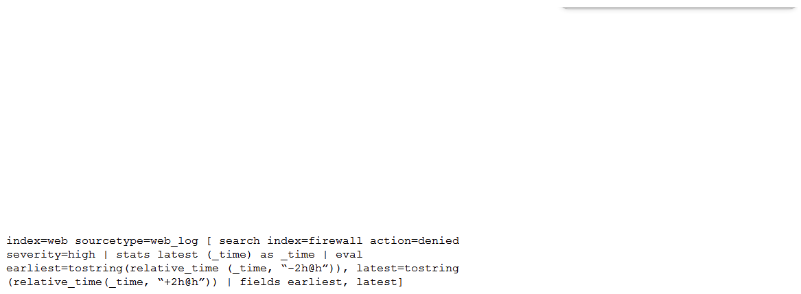 Consider the search shown below.   What is this search's intended function? A)  To return all the web_log events from the web index that occur two hours before and after the most recent high severity, denied event found in the firewall index. To return all the web_log events from the web index that occur two hours before and after the most recent high severity, denied event found in the firewall index. B)  To find all the denied, high severity events in the firewall index, and use those events to further search for lateral movement within the web index. To find all the denied, high severity events in the index, and use those events to further search for lateral movement within the C)  To return all the web_log events from the web index that occur two hours before and after all high severity, denied events found in the firewall index. index that occur two hours before and after all high severity, denied events found in the D)  To search the firewall index for web logs that have been denied and are of high severity. To search the index for web logs that have been denied and are of high severity.