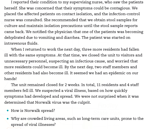 CASE FILE     The Domino Effect I was an LPN working in a long-term care unit. My duties included supervising the certified nursing aides (CNAs), administering medications, changing dressings, and providing any other required treatments that fell within my scope of practice. One day, one of the CNAs reported that two of the residents were experiencing vomiting and diarrhea. I checked on them and determined that their symptoms had started suddenly, without warning. One of the residents had a low-grade fever, and both patients were weak and experiencing abdominal discomfort.   