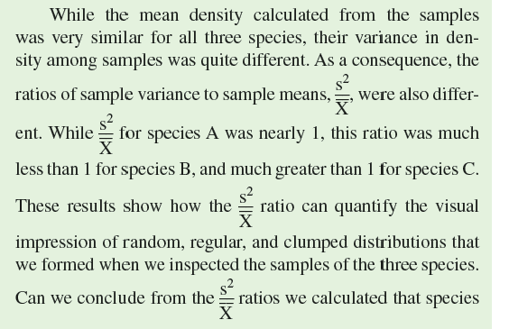 Imagine sampling a population of plants or animals to determine the distribution of individuals across the habitat. One of the most basic questions that you could ask is, How are individuals in the population distributed across the study area  How might they be distributed The three basic patterns that we've discussed in this section are clumped, random, and regular distributions. The first step toward testing statistically between these three types of distributions is to sample the population to estimate the mean (p. 18) and variance (pp. 88-89) in density of the population across the study area. The theoretical relationships between variance in density and mean density in clumped, random, and regular distributions are as follows:     How do we connect these relationships between variance and mean density with what we see on the ground In a clumped distribution, many sample plots will contain few or no individuals while some will contain a large number. As a consequence, the variance among sample plots will be high and the variance in density will be greater than the mean. In contrast, sample plots of a population with a regular distribution will all include a similar number of individuals. As a result, the variance in density across samples will be low when taken from a population with a regular distribution; therefore, the variance will be less than the mean. Meanwhile, in a randomly distributed population, the variance in density across the habitat will be approximately equal to the mean density. Consider the following samples of three different populations of herbaceous plants growing on a desert landscape. Each sample is the number counted in a randomly located 1 m 2 area at the study site.      The distribution of individuals among the samples of species A, B, and C is quite different. For instance, each of the samples contained approximately the same number of individuals of species B. In contrast, the numbers of species C varied widely among samples. Meanwhile, counts of species A showed a level of variation somewhere in between variations in species B and C. The samples of species A, B, and C may give the impression of random, regular, and clumped distributions. We can quantify our visual impressions by calculating the sample means and sample variances for the densities of species A, B, and C:      A has a random distribution, that species B has a regular distribution, and that C has a clumped distribution While it is likely that they do, in science we need to attach probabilities to such conclusions. To do that, we need to consider these samples of species A, B, and C from a statistical perspective. We will look at the statistics of these samples in chapter 10 (see p. 236).     According to the results of Phillips and MacMahon, what is the approximate value of the ratio of variance in shrub density to mean shrub density (variance/mean) for young, medium-age, and older creosote bushes (see fig. 9.13 )    