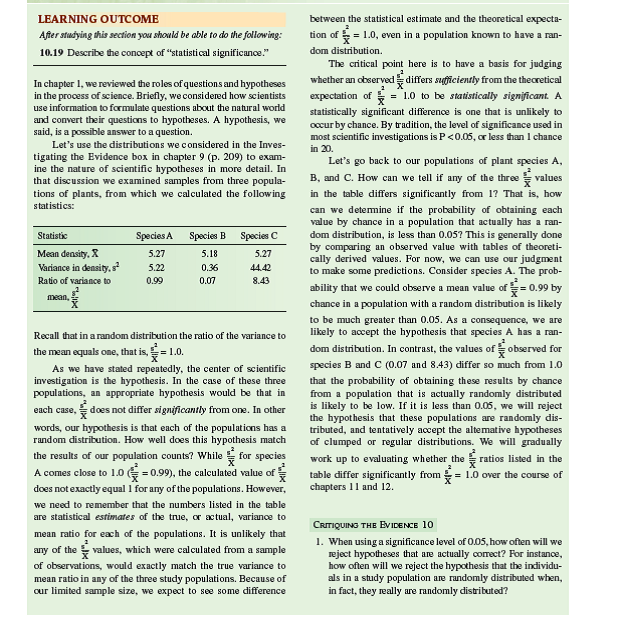 Ecologists often ask questions about observed frequencies of individuals in a population relative to some theoretical or expected frequencies. For example, an ecologist studying the nesting habits of Darwin's finches may be interested in the frequency at which finches nest in alternative nest sites relative to the availability of the alternative nest sites in the environment. Another ecologist studying the habitat association of a plant may be interested in its relative frequencies in sandy, loamy, or clay soils. An ecologist studying the mating behavior of some species may want to determine whether alternative male phenotypes (males with different physical and/or behavioral characteristics) occur at different frequencies in the population. A common method to test hypotheses concerning the relationship between observed and hypothesized frequencies is the chi-square ( x 2 ) goodness of fit test. This test is used to judge how well an observed distribution of frequencies matches one expected from a particular hypothesis. Let's explore this test using the frequency of alternative male phenotypes in a population of side-blotched lizards, Uta stansburiana. Barry Sinervo (Sinervo and Lively 1996) found that males in populations of side-blotched lizards of the coastal range of central California include three male phenotypes: very aggressive orange-throat males, moderately aggressive blue-throat males, and sneaker yellow-throat males. Sinervo and his colleagues also found that these three male phenotypes vary in their frequencies over time. Let's consider the following hypothetical table of data from a population and test the hypothesis that the three male phenotypes are present in equal frequencies in the population.     Before proceeding with our test, let's reflect on what we are doing. We would like to know if there are differences in the frequencies of male phenotypes in this population of sideblotched lizards. So, we went out and obtained a sample of 51 males from the population. This sample included 12 orangethroat males, 30 blue-throat males, and 9 yellow-throat males. Our sample is an estimate of the actual frequencies of the three phenotypes in the larger population that we are studying. Because our hypothesis is that there are no differences in frequencies among the male phenotypes, the expected frequencies, in the third column of our table, are equal      Let's use the chi-square ( x 2 ) goodness of fit test to determine how well our observed frequency distribution matches the expected frequency distribution. The value of x 2 is calculated as follows:     In this equation, O is the observed frequency of a particular phenotype and E is the expected frequency. If we enter the values from the table, we get the following:     The next step in the chi-square test is to determine whether the difference between observed and expected values, as indexed by our calculated x 2 is significant. We determine significance by comparing our calculated value of x 2 with a table of x 2 values, which are included in most statistics textbooks. In order to find the appropriate, or critical, value of x 2 from such a table, we need to know two things. First, we need to choose a level of significance, which, as we saw in chapter 10 (p. 236), is generally P 0.05. Second, we need to know the degrees of freedom, which, in this case, is the number of male phenotypes (3), or n minus 1.         What does degrees of freedom mean It is the number of values we can pick freely without being constrained by other values within a set. In the case of the frequency of three male phenotypes, given a particular sample size, once we know the frequencies of two of the phenotypes, we automatically know the third. For instance, with a sample of 51 lizards, once we determine that there are 12 orange-throat males and 30 bluethroat males in our sample, the frequency of yellow-throat males is constrained to be 9. So, in this sample of three male phenotypes, there are two degrees of freedom.  In a table of critical values of chi-square (see p. 532), you will find that for a significance level of P = 0.05 and 2 degrees of freedom, the critical x 2 value is 5.991. Since our calculated value of x 2 (15.17) is greater than 5.991, we reject the hypothesis that the three male phenotypes are present in equal frequencies in our study population. In other words, we have evidence of significant differences in frequency among the three phenotypes. And, we can attach a probability statement to this conclusion, which is P 0.05.      Would the results of the goodness of fit analysis described here have been significant if we had chosen a significance level of P = 0.01