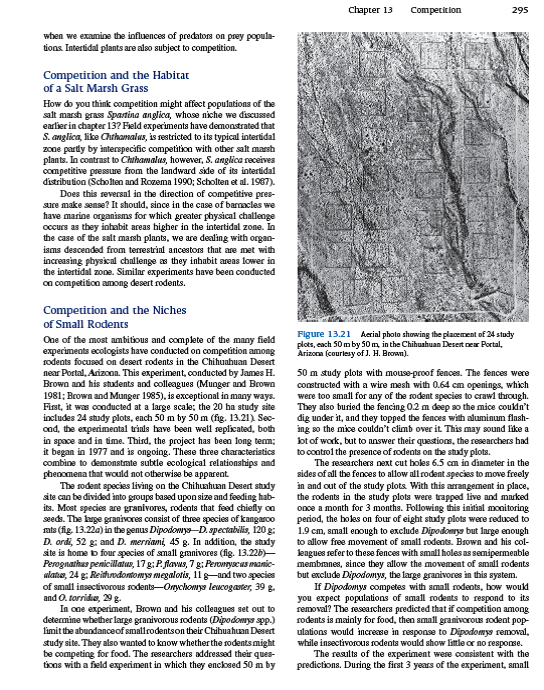 Field experiments have played a key role in the assessment of the importance of competitive interactions in nature. Joseph Connell (1974) and Nelson Hairston, Sr. (1989), two of the pioneers in the use of field experiments in ecology, outlined their proper design and execution. Connell points out that one of the most substantial differences between laboratory and field experiments is that in the laboratory setting, the investigator controls all important factors but one, the factor of interest. In contrast, in field experiments, all factors are allowed to vary naturally (the investigator generally has no choice) while the factor of interest is controlled, or manipulated, by the investigator. Both laboratory and field experiments have played an important role in ecology, but it is the field experiment that provides the key to unlock the secrets of complex interactions in nature. Why is it that field experiments are more useful in this regard Connell pointed out that compared to laboratory experiments, the results of field experiments can be more directly applied to understanding relationships in nature because interactions with other organisms, and the natural variation in the abiotic environment, are included in the experiment. The best field experiments are those that are executed with the least disturbance to the natural community. The utility of field experiments, however, depends upon several design features. Knowledge of Initial Conditions To test for change in response to experimental manipulation, you have to know what conditions were like before the manipulation. Departures from initial conditions indicate a response to the experimental treatments. For instance, in his experiments on competition between barnacles, Connell first estimated the initial population density of one of the species in all his study plots (see fig. 13.19 ). Brown and his colleagues (Brown and Munger 1985; Heske, Brown, and Mistry 1994) were also careful to measure the population densities of all rodent species in their study plots several times before excluding large granivorous rodents from their experimental plots. Controls As in laboratory experiments, field experiments must include controls. Without controls it would be impossible to determine whether or not an experimental treatment has had an effect. Tansley (1917) created controls for his experiments on competition by growing each of his potential competitors by themselves in acidic and basic soils. What was the control for the experiment on competition among desert rodents Brown's research team created controls by surrounding study plots with their mouse-proof fence but then cutting holes 6.5 cm in diameter in the fences to allow large granivorous rodents to move freely into and out of the plots. Replication Field experiments, where possible, should include replication. Why Ecological systems and environmental conditions are variable, both in time and space. Replication is intended to capture this variation. The question posed by the experimenter is whether an experimental effect is apparent despite variation. Ecologists use statistics to make such a judgment. Without replication, you would never know if the results could be repeated either in time or space. What is considered acceptable study design has changed over the decades, reflecting increasing familiarity and concern for statistical analysis. In Tansley's experiments on how competition may restrict the distribution of Galium species to particular soils, replication was totally lacking. In Tansley's experiment, each condition (soil type) was represented just one time. Connell's later experiments with barnacles included some replication, but it was still limited at each tidal level. However, since there was a great deal of consistency in response across tidal levels, we can accept that competition acts as a significant force limiting barnacle distributions within the intertidal zone. In contrast to these earlier experiments, the more recent experiments by Brown on competition among desert rodents were replicated sufficiently for statistical analysis and repeated a second time. The reviews by Connell and Hairston provide a guide to field experimentation as it has been conducted in the past few decades. However, as we shall see in section VI, the need for experimentation at large scales is forcing ecologists to further expand their concept of experimental design. Why did Brown's research team (see p. 295) create controls by completely fencing study plots and then cutting holes in their sides to allow free passage of rodents into and out of the plot Why not just compare the density of small rodents in the large granivore removal plots with their densities in the surrounding desert