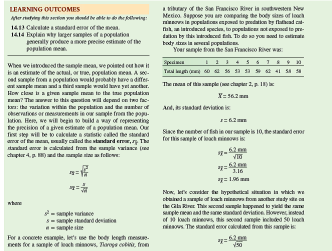 In chapter 14 we reviewed how to calculate the standard error     which is an estimate of variation among means of samples drawn from a population. Here, we will use the standard error to calculate a confidence interval. A confidence interval is a range of values within which the true population mean occurs with a particular probability. That probability, which is called the level of confidence, is calculated as 1 minus the significance level, a , which is generally 0.05: Level of confidence = 1 -  Level of confidence = 0.05 = 0.95 Using this level of confidence produces what is called a 95% confidence interval that is calculated as follows:      A Student's t table, available in most statistics textbooks, summarizes the values of a statistical distribution known as the Student's t distribution. The value of t we use for calculating a confidence interval is determined by the degrees of freedom ( n - 1) and the significance level, which in this case is = 0.05. Let's calculate a 95% confidence interval using the body length measurements for the sample of loach minnows, Tiaroga cobitis, that we used to calculate a mean and standard error in chapter 14 (see p. 314):                 With this confidence interval, we can say that there is a 95% probability that the true mean body length in this population of loach minnows is somewhere between 60.63 mm (56.2 mm + 4.43 mm) and 51.77 mm (56.2 mm - 4.43 mm). This is shown graphically in figure 1 , along with the mean and 95% confidence interval for the sample of loach minnows from the Gila River that we first considered in chapter 14 (p. 314). Notice that the 95% confidence interval for the Gila River sample is much smaller. This smaller confidence interval is the result of the larger sample size from the Gila River ( n = 50), which produced a smaller standard error     and a smaller critical t value (2.01), since the degrees of freedom is 49. As a consequence of having a larger sample, our estimate of the true population mean has been narrowed to a much smaller range for the Gila River population of loach minnows.  What is the 95% confidence interval for the Gila River sample of loach minnows