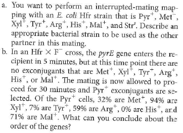 The Problem require you to diagram recombination events that can replace specific genes on the chromosome of a recipient cell with copies of those genes introduced from a donor cell. As seen in the solution to Solved Problem I, only an even number of crossovers can produce viable recombinant chromosomes. Gene mapping is simplified if you remember that progeny classes that result from four crossovers are found much less frequently than progeny classes that require two crossovers. One issue with interrupted-mating experiments such as that in Problem 17 is that gene order may be ambiguous if the genes are close together. Another shortcoming is that such experiments do not provide accurate map distances. The reason is that researchers select for the first Hfr marker transferred into the recipient, but the recovery of F exconjugants with a later Hfr marker is complex, depending both on transfer of the marker into the cell and on crossovers that transfer the marker into the recipient chromosome. To make more accurate maps, bacterial geneticists often do Hfr × F crosses in a different way: They select for exconjugants that contain a late Hfr marker, and then screen for the presence of the earlier markers. This method ensures that all of the markers have entered the F cell, so relative gene distances now solely reflect crossover frequencies. Furthermore, gene order is clarified by considering the crossovers responsible for each class of exconjugants. As an example, suppose you performed the same cross as in Problem 17, but you selected for Arg 1 exconjugants, and then screened them for the earlier Hfr markers Mal + Xyl + and Pyr +. You obtained the following data:   a. Explain why four of the exconjugant types are much more frequent than the other two. b. What can you conclude about the relative distances between the four genes c. The data allow you to estimate one other relevant genetic distance. Explain. Problem 17   Solved Problem I  <div style=padding-top: 35px> 