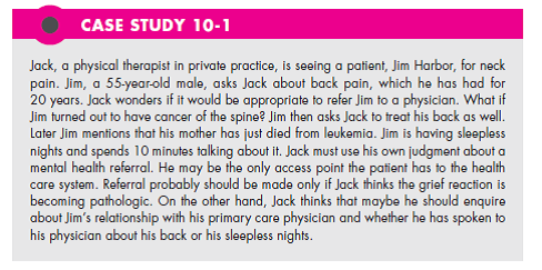 In Case Study 10-1 Jack finds that each follow-up visit is taken up more by Jim's grieving process than by physical therapy. Is it an appropriate role for Jack to devote time to this? If Jack refers Jim to another health professional, what are the chances of Jim attending, being satisfied, and feeling a connection with someone other than Jack? (In Reference Case Study 10-1)   