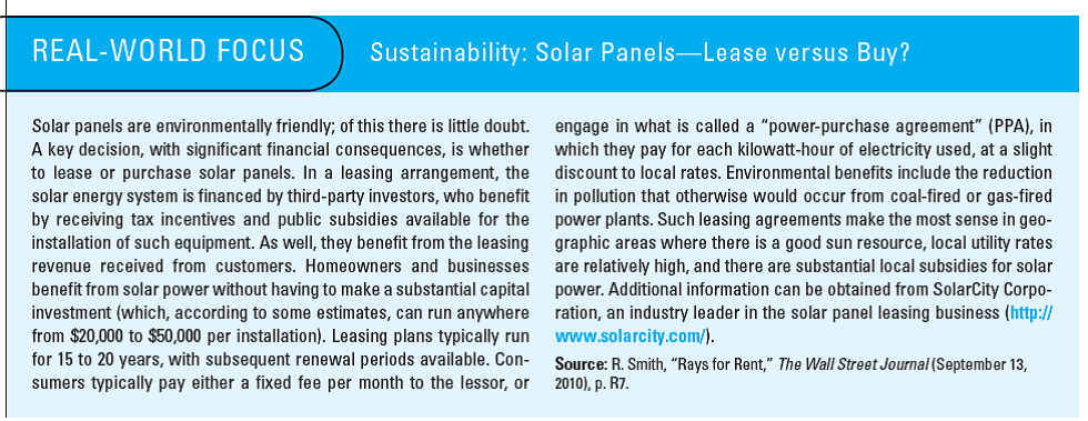 Solar Panels: Lease vs. Buy As indicated in the Real-World Focus feature on page 418, consumers (including businesses and local governments) interested in using solar power generally have an option to purchase or lease the solar panels. To adequately address the questions below, you will have to first do some research on the web. Please remember to document the website (or other source) from which you obtain information related to this exercise. Required 1. In general, what are the relevant costs associated with the lease decision and the purchase decision in regard to the acquisition of solar panels 2. What are the primary nonfinancial considerations associated with both the decision to use solar energy and the choice to lease versus purchase Address this question from the standpoint of individual consumers, businesses, and society at large (i.e., the environment). Reference: