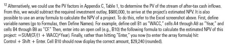 Using Arrays in Excel; NPV Analysis Please refer to footnote 12 and the data referenced in the footnote. Required 1. Follow the directions given in footnote 12 to calculate the NPV of the referenced investment project. ( Hint: If need be, consult the following: http://office.microsoft.com/en-us/starter-help/create-ordelete- a-formula-HP010342373.aspxCTT 5 3#_Toc251333379.) 2. Repeat the procedure using a discount rate (WACC) of 10% and the following cash flows, time 0 through time 10: ($1,000), $100, $200, $300, $400, $500, $600, $700, $800, $900, $1,000. ( Hints: The NPV should be $1,903.59; remember to use the Name Manager under the Formulas tab in Excel 2010.) Reference: