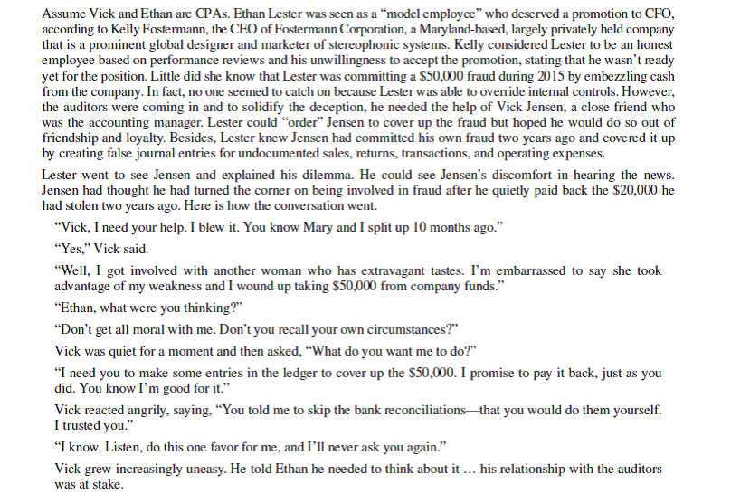 Loyalty and Fraud Reporting (a GVV case)      Questions 1. Analyze the facts of the case using the Fraud Triangle. Include a discussion of the weaknesses in internal controls. 2. Which rules of professional conduct should Vick consider in deciding on a course of action? Explain. What are Vick's ethical obligations in this matter? 3. Use the Giving Voice to Values framework to help Vick decide on his next course of action. Why do you recommend it?