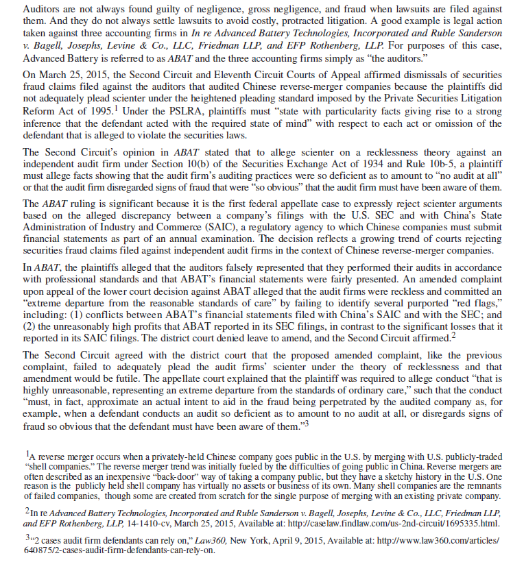 Advanced Battery Technologies: Reverse Merger          Questions 1.Do you believe the legal standards of allegations with particularity sufficient facts and of no audit at all cited in ABAT under Section 10(b) of the Securities Exchange Act of 1934 are too strict, too lenient, or just about right with respect to auditors' legal liability in cases similar to ABAT ? Explain. 2. In ABAT , the plaintiffs alleged that the auditors falsely represented that they performed their audits in accordance with professional standards and that ABAT's financial statements were fairly presented. The amended complaint alleged that the audit firms were reckless and committed an extreme departure from the reasonable standards of care by failing to identify several purported red flags. Do you believe the failure to identify red flags should be sufficient in a court of law to successfully allege gross negligence? Include in your discussion the purpose of auditors looking to detect red flags as part of their audits in accordance with GAAS. 3. Do you believe that auditors should be held legally liable when their filings to the SEC are [overly] optimistic while filings with Chinese regulatory agencies are [unduly] pessimistic? Explain using ethical reasoning to craft your answer.