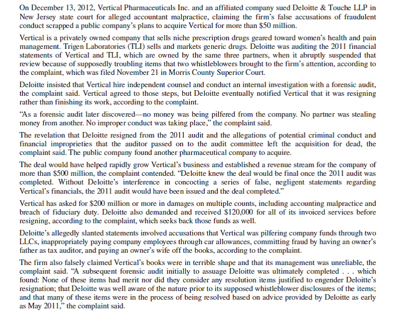 Vertical Pharmaceuticals Inc. et al. v. Deloitte Touche LLP   Questions 1. Do you believe Deloitte Touche breached its fiduciary duty to Vertical Pharmaceuticals in this case? Explain. 2. Do you believe Deloitte was guilty of malpractice as alleged by Vertical? Use the discussion in this chapter to answer the question. 3. Do you think it was ethical for Deloitte to resign from the engagement without waiting for the results of the investigation and forensic audit that was conducted at Deloitte's insistence? Use ethical reasoning to support your belief.<div style=padding-top: 35px> 