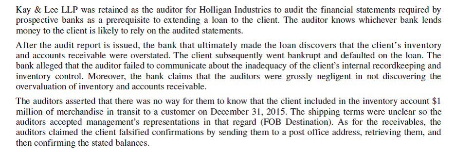 Kay Lee, LLP   Questions 1. What would the bank have to prove to successfully bring a lawsuit against Kay Lee? 2. What defenses might the auditors use to rebut any charges made about their (deficient) audit? 3. Critically evaluate the auditors' statements about the inventory and receivables with respect to generally accepted auditing standards and the firm's ethical responsibilities.<div style=padding-top: 35px> 