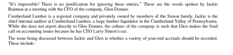 Cumberland Lumber     Questions 1. Discuss the appropriateness of making the accrual entries based on the perspectives of Jackie and Glen. What do you believe to be the intent of Glen in this matter? Explain. 2. Characterize the leadership style of Glen and the culture of the company. 3. How does professional identity influence what Jackie might do in this case? 4. What would be most important to you in deciding what to do in this case if you were in Jackie's position? What would you do and why? Be sure to consider the culture of the company and leadership style in crafting a response.<div style=padding-top: 35px> 