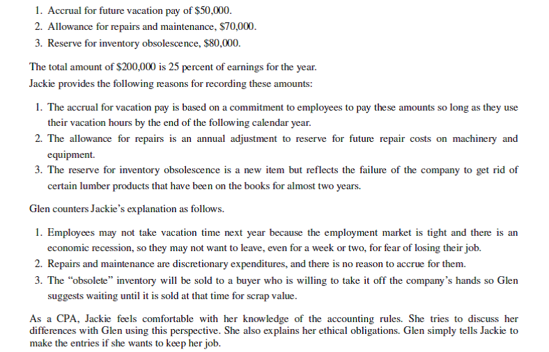 Cumberland Lumber     Questions 1. Discuss the appropriateness of making the accrual entries based on the perspectives of Jackie and Glen. What do you believe to be the intent of Glen in this matter? Explain. 2. Characterize the leadership style of Glen and the culture of the company. 3. How does professional identity influence what Jackie might do in this case? 4. What would be most important to you in deciding what to do in this case if you were in Jackie's position? What would you do and why? Be sure to consider the culture of the company and leadership style in crafting a response.<div style=padding-top: 35px> 
